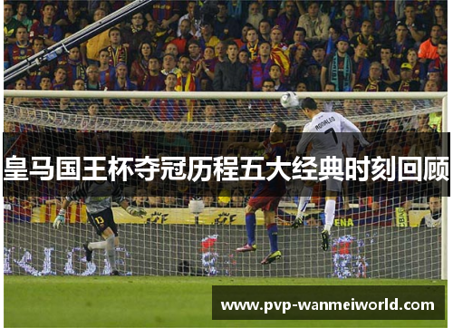 皇马国王杯夺冠历程五大经典时刻回顾