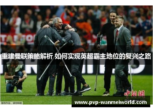 重建曼联策略解析 如何实现英超霸主地位的复兴之路