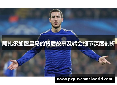 阿扎尔加盟皇马的背后故事及转会细节深度剖析